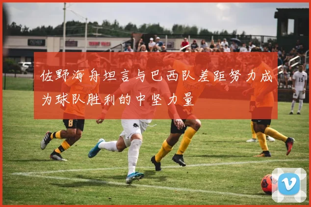 佐野海舟坦言与巴西队差距努力成为球队胜利的中坚力量