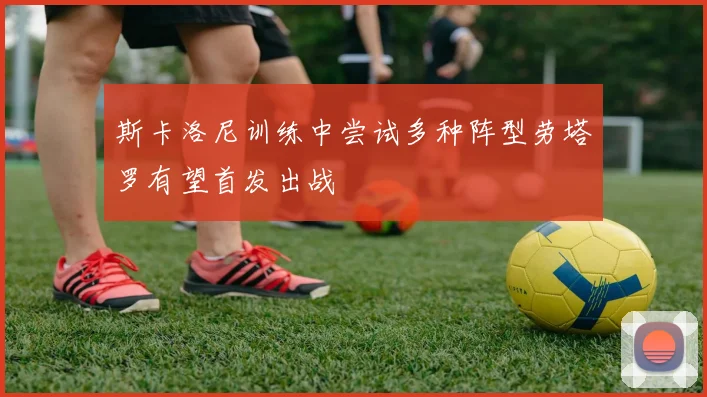 斯卡洛尼训练中尝试多种阵型劳塔罗有望首发出战