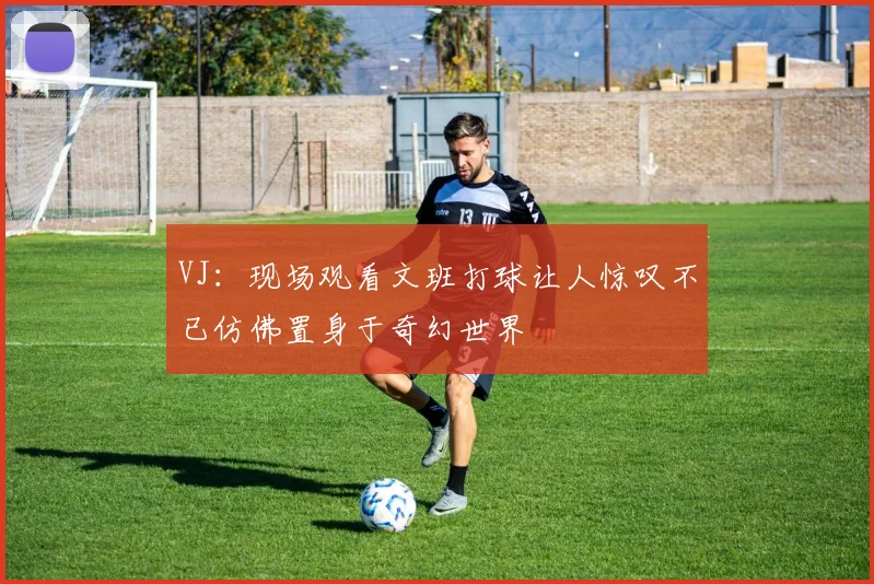 VJ：现场观看文班打球让人惊叹不已仿佛置身于奇幻世界
