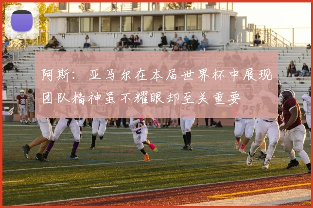 阿斯：亚马尔在本届世界杯中展现团队精神虽不耀眼却至关重要