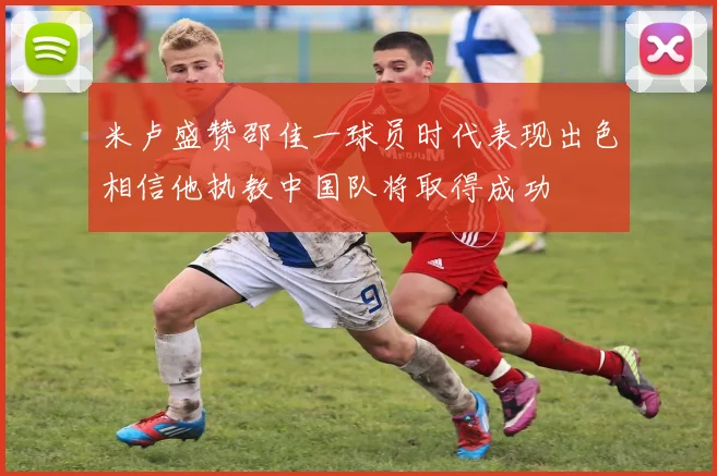 米卢盛赞邵佳一球员时代表现出色相信他执教中国队将取得成功
