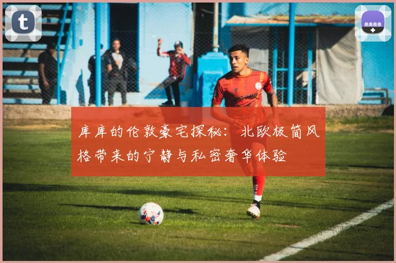 库库的伦敦豪宅探秘：北欧极简风格带来的宁静与私密奢华体验