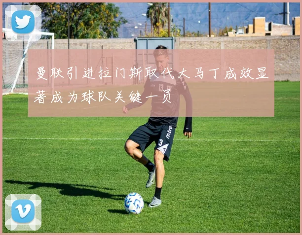 曼联引进拉门斯取代大马丁成效显著成为球队关键一员