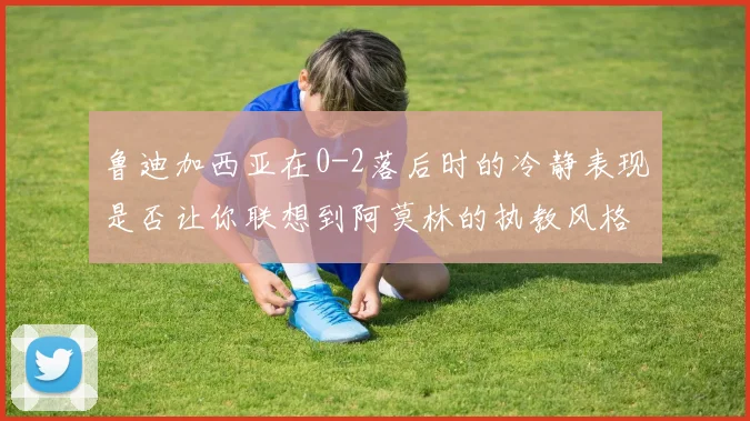 鲁迪加西亚在0-2落后时的冷静表现是否让你联想到阿莫林的执教风格