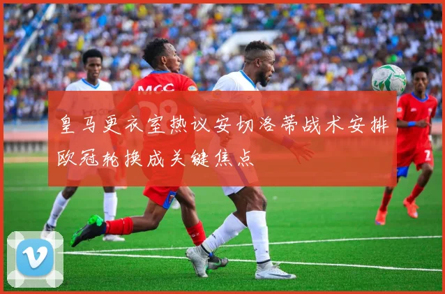 皇马更衣室热议安切洛蒂战术安排欧冠轮换成关键焦点