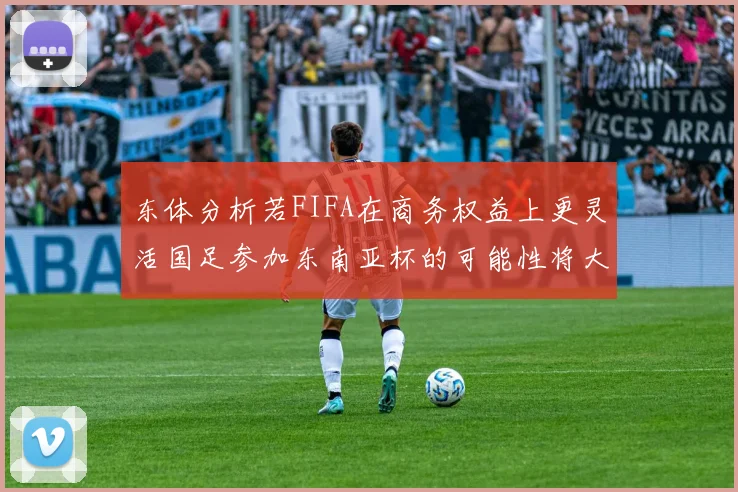 东体分析若FIFA在商务权益上更灵活国足参加东南亚杯的可能性将大增