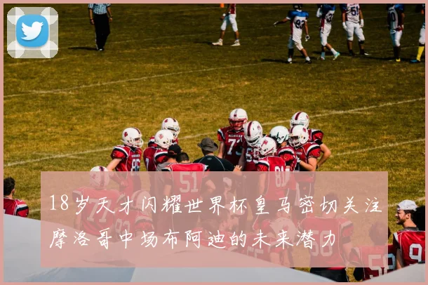 18岁天才闪耀世界杯皇马密切关注摩洛哥中场布阿迪的未来潜力