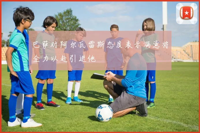 巴萨对阿尔瓦雷斯态度表示满意将全力以赴引进他