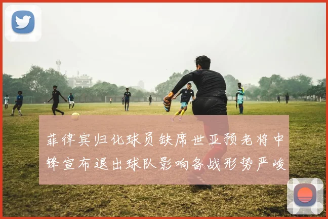 菲律宾归化球员缺席世亚预老将中锋宣布退出球队影响备战形势严峻