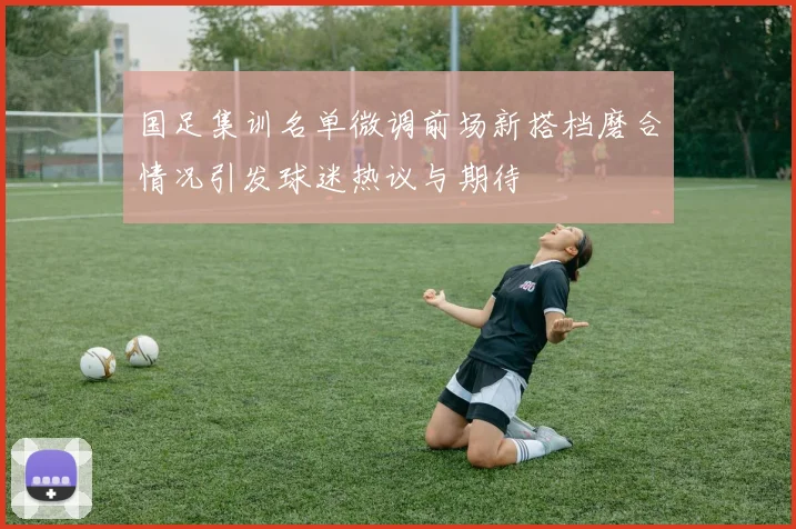 国足集训名单微调前场新搭档磨合情况引发球迷热议与期待