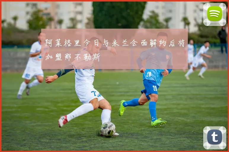 阿莱格里今日与米兰会面解约后将加盟那不勒斯