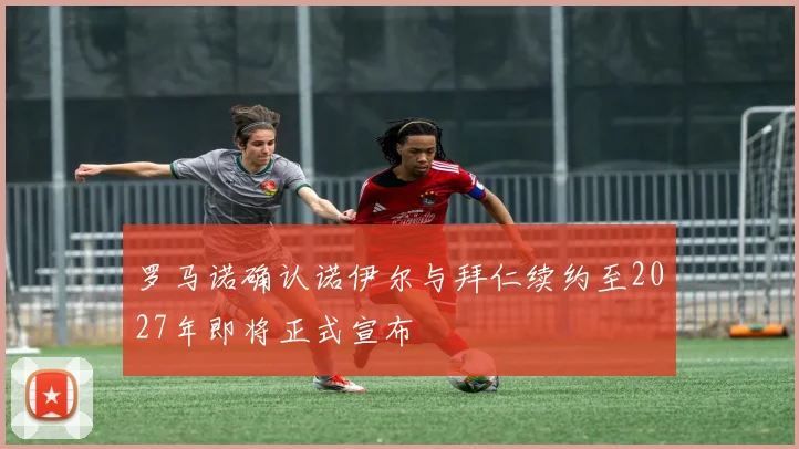 罗马诺确认诺伊尔与拜仁续约至2027年即将正式宣布