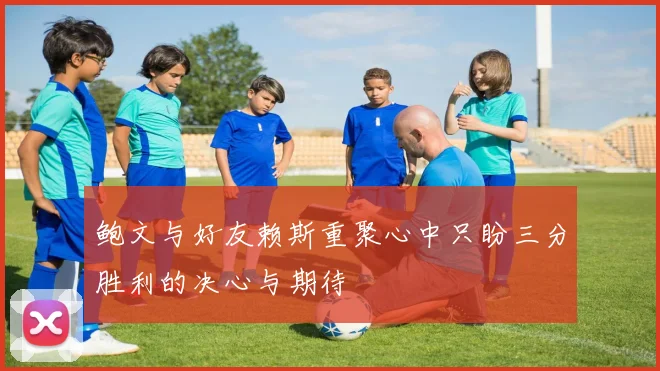 鲍文与好友赖斯重聚心中只盼三分胜利的决心与期待