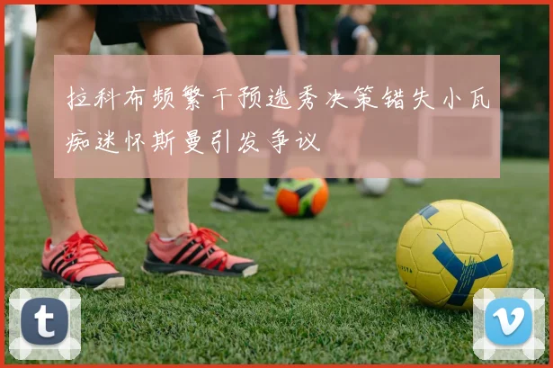 拉科布频繁干预选秀决策错失小瓦痴迷怀斯曼引发争议