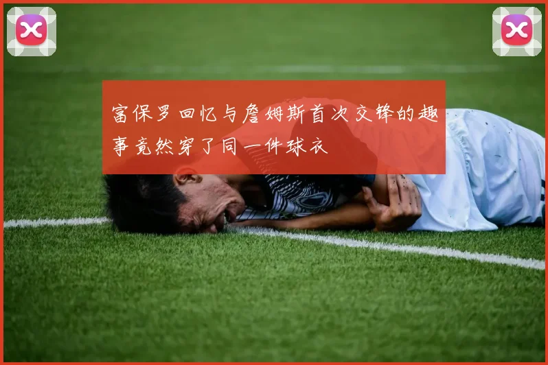 富保罗回忆与詹姆斯首次交锋的趣事竟然穿了同一件球衣