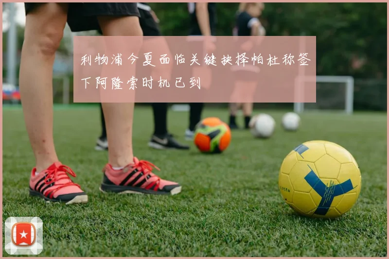 利物浦今夏面临关键抉择帕杜称签下阿隆索时机已到