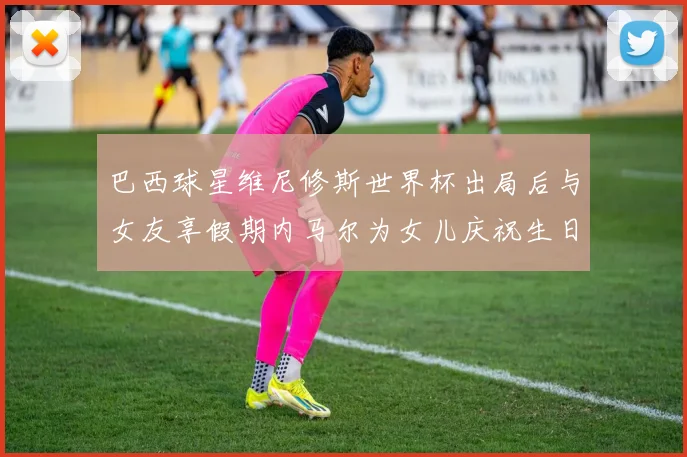 巴西球星维尼修斯世界杯出局后与女友享假期内马尔为女儿庆祝生日