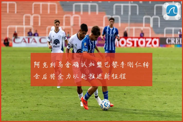 阿克利乌舍确认加盟巴黎李刚仁转会后将全力以赴推进新征程