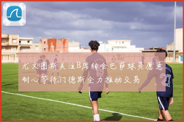 尤文图斯关注B席转会巴萨球员愿意耐心等待门德斯全力推动交易