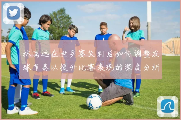 林高远在世乒赛失利后如何调整发球节奏以提升比赛表现的深度分析