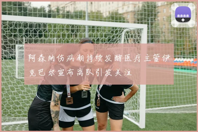 阿森纳伤病潮持续发酵医疗主管伊克巴尔宣布离队引发关注