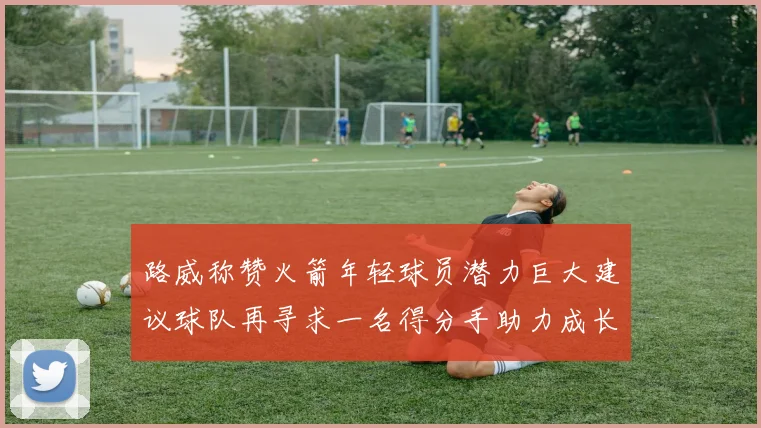 路威称赞火箭年轻球员潜力巨大建议球队再寻求一名得分手助力成长
