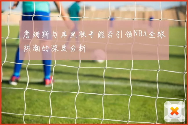 詹姆斯与库里联手能否引领NBA全球热潮的深度分析