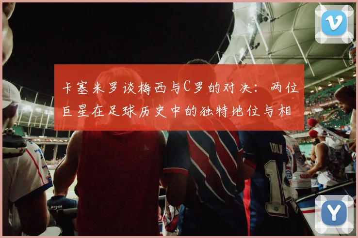 卡塞米罗谈梅西与C罗的对决：两位巨星在足球历史中的独特地位与相互激励