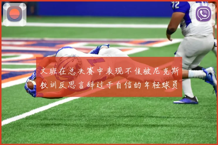 文班在总决赛中表现不佳被尼克斯教训反思言辞过于自信的年轻球员成长之路