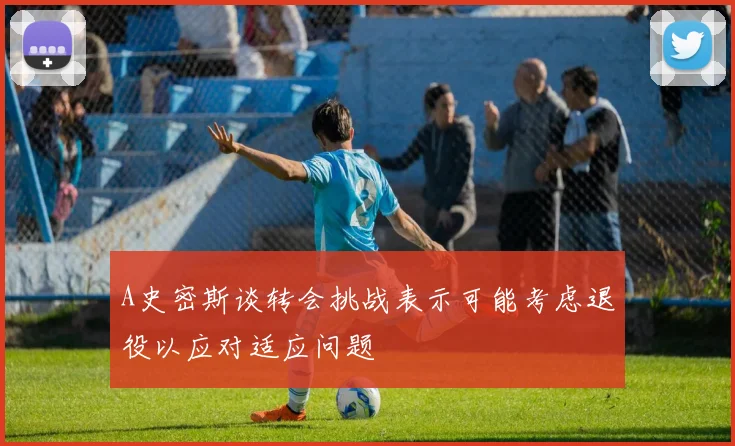 A史密斯谈转会挑战表示可能考虑退役以应对适应问题
