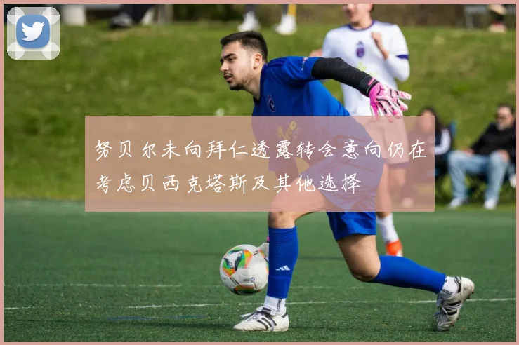 努贝尔未向拜仁透露转会意向仍在考虑贝西克塔斯及其他选择