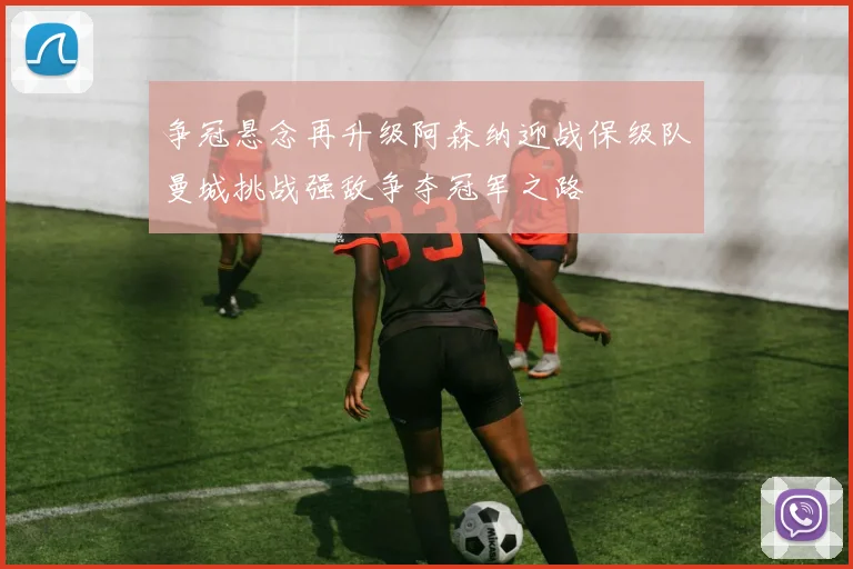 争冠悬念再升级阿森纳迎战保级队曼城挑战强敌争夺冠军之路