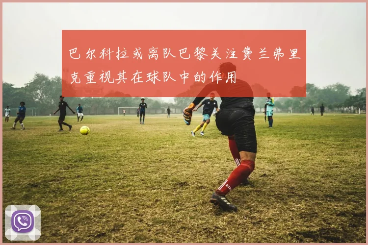 巴尔科拉或离队巴黎关注费兰弗里克重视其在球队中的作用
