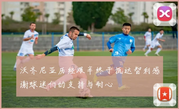 沃齐尼亚历经艰辛终于抵达智利感谢球迷们的支持与耐心