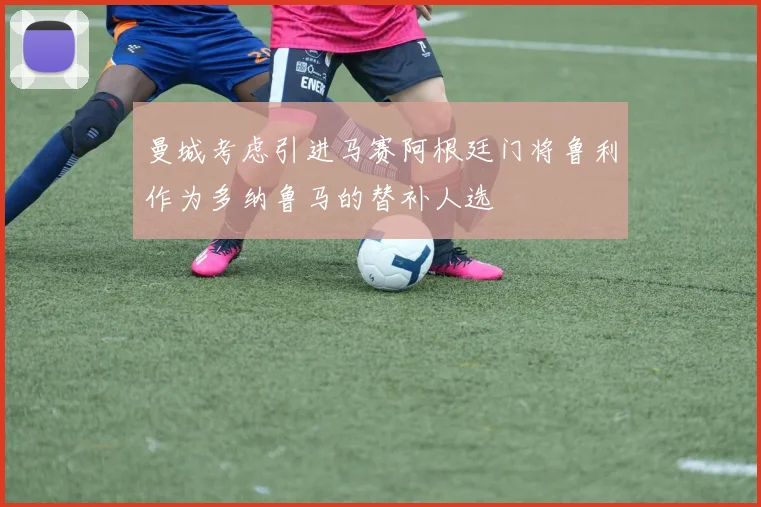 曼城考虑引进马赛阿根廷门将鲁利作为多纳鲁马的替补人选